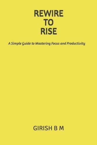 Rewire to Rise: A Simple Guide to Mastering Focus and Productivity