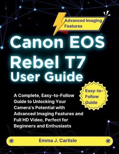 Canon EOS Rebel T7 User Guide: A Complete, Easy-to-Follow Guide to Unlocking Your Camera's Potential with Advanced Imaging Features and Full HD Video, Perfect for Beginners and Enthusiasts