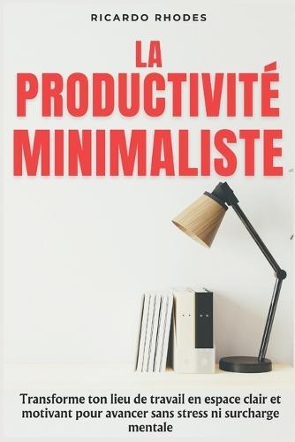 La Productivité Minimaliste: Transforme ton lieu de travail en espace clair et motivant pour avancer sans stress ni surcharge mentale
