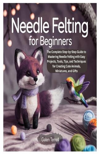 Needle Felting for Beginners: The Complete Step-by-Step Guide to Mastering Needle Felting with Easy Projects, Tools, Tips, and Techniques for Creating Cute Animals, Miniatures, and Gifts