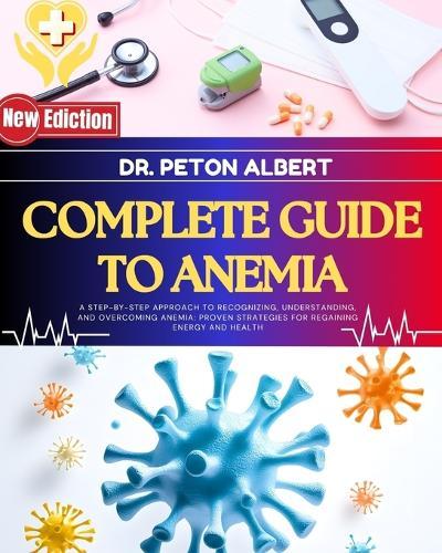 Complete Guide To Anemia: A Step-By-Step Approach To Recognizing, Understanding, And Overcoming Anemia: Proven Strategies For Regaining Energy And Health