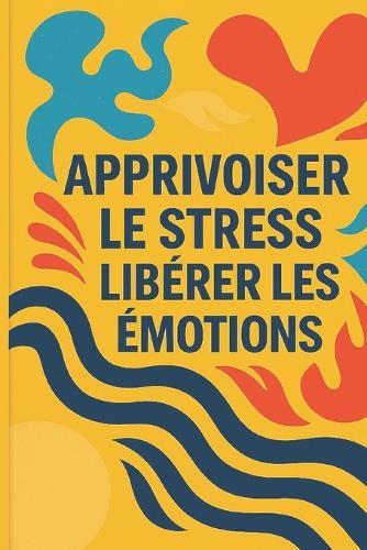 Apprivoiser Le Stress, Libérer Les Émotions: Le Guide Complet pour Retrouver la Sérénité au Quotidien