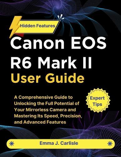 Canon EOS R6 Mark II User Guide: A Comprehensive Guide to Unlocking the Full Potential of Your Mirrorless Camera and Mastering Its Speed, Precision, and Advanced Features