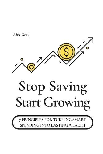 Stop Saving, Start Growing: 7 Principles for Turning Smart Spending into Lasting Wealth