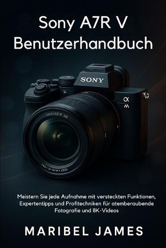 Sony A7R V Benutzerhandbuch: Meistern Sie jede Aufnahme mit versteckten Funktionen, Expertentipps und Profitechniken für atemberaubende Fotografie und 8K-Videos