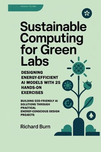 Sustainable Computing for Green Labs: Designing Energy-Efficient AI Models with 25 Hands-On Exercises: Building Eco-Friendly AI Solutions through Practical Energy-Conscious Design Projects