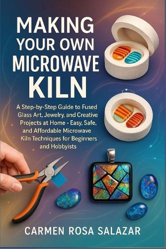 Making Your Own Microwave Kiln: A Step-By-Step Guide To Fused Glass Art, Jewelry, And Creative Projects At Home - Easy, Safe, And Affordable Microwave Kiln Techniques For Beginners And Hobbyists