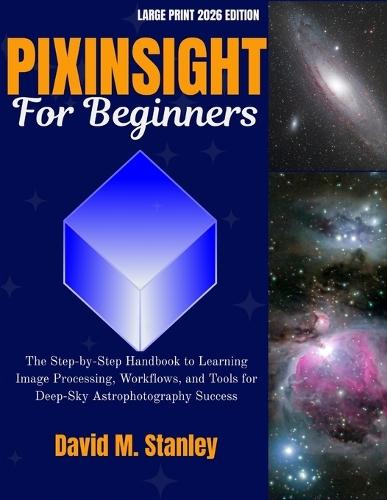 Pixinsight for Beginners: The Step-by-Step Handbook to Learning Image Processing, Workflows, and Tools for Deep-Sky Astrophotography Success