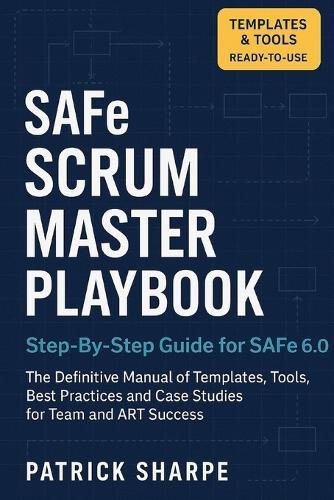 SAFe SCRUM MASTER PLAYBOOK Step-By-Step Guide for SAFe 6.0: The Definitive Manual of Templates, Tools, Best Practices, and Case Studies for Team and ART Success