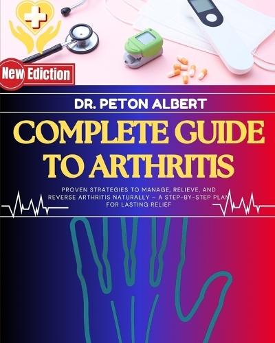 Complete Guide To Arthritis: Proven Strategies To Manage, Relieve, And Reverse Arthritis Naturally - A Step-By-Step Plan For Lasting Relief