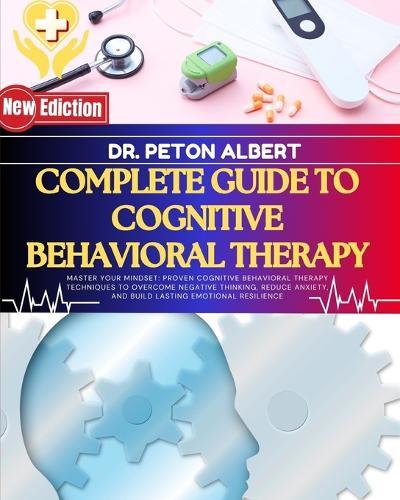 Complete Guide To Cognitive Behavioral Therapy: Master Your Mindset: Proven Cognitive Behavioral Therapy Techniques To Overcome Negative Thinking, Reduce Anxiety, And Build Lasting Emotional Resilience