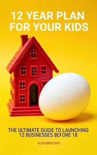 12 Year Plan for Your Kids: The Ultimate Guide to Launching 12 Businesses Before 18