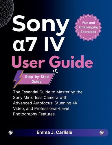 Sony α7 IV User Guide: The Essential Guide to Mastering the Sony Mirrorless Camera with Advanced Autofocus, Stunning 4K Video, and Professional-Level Photography Features