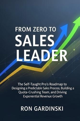 From Zero to Sales Leader: The Self-Taught Pro's Roadmap to Designing a Predictable Sales Process, Building a Quota-Crushing Team, and Driving Exponential Revenue Growth