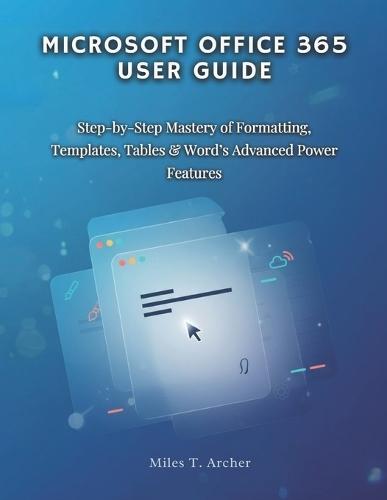 MICROSOFT OFFICE 365 User GUIDE: Step-by-Step Mastery of Formatting, Templates, Tables & Word's Advanced Power Features