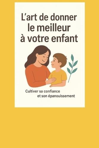 L'art de donner le meilleur à votre enfant.: Cultiver sa confiance et son épanouissement.