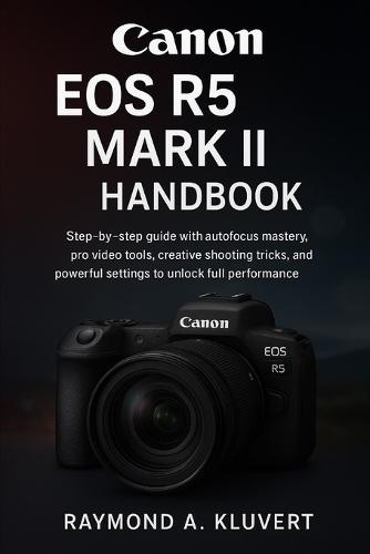 Canon EOS R5 Mark II Handbook: Step-by-step guide with autofocus mastery, pro video tools, creative shooting tricks, and powerful settings to unlock full performance