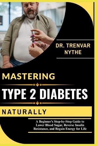 Mastering Type 2 Diabetes Naturally: A Beginner's Step-by-Step Guide to Lower Blood Sugar, Reverse Insulin Resistance, and Regain Energy for Life