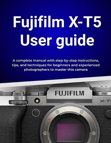 Fujifilm X-T5 User guide: A complete manual with step-by-step instructions, tips, and techniques for beginners and experienced photographers to master this camera