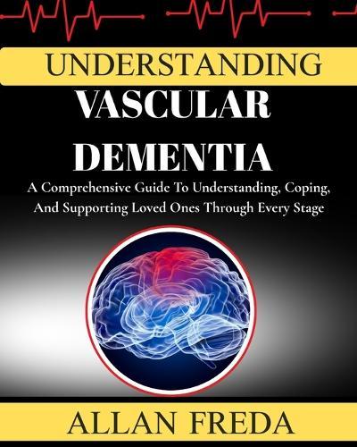 Understanding Vascular Dementia: A Comprehensive Guide To Understanding, Coping, And Supporting Loved Ones Through Every Stage