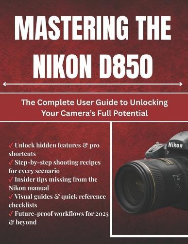 Mastering The Nikon D850: The Complete User Guide to Unlocking Your Camera's Full Potential