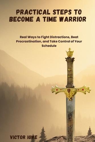 Practical Steps to Become a Time Warrior: Real Ways to Fight Distractions, Beat Procrastination, and Take Control of Your Schedule