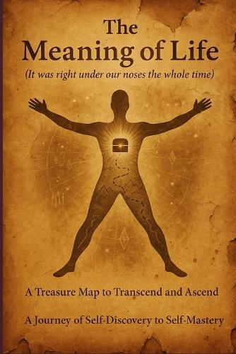 The Meaning of Life ( It was right under our noses the whole time ): A treasure map to transcend and ascend; A journey of self discovery to self mastery