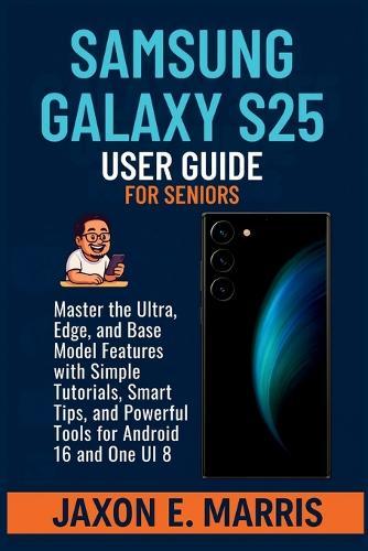 Samsung Galaxy S25 Series User Guide for Seniors: Master the Ultra, Edge, and Base Model Features with Simple Tutorials, Smart Tips, and Powerful Tools for Android 16 and One UI 8