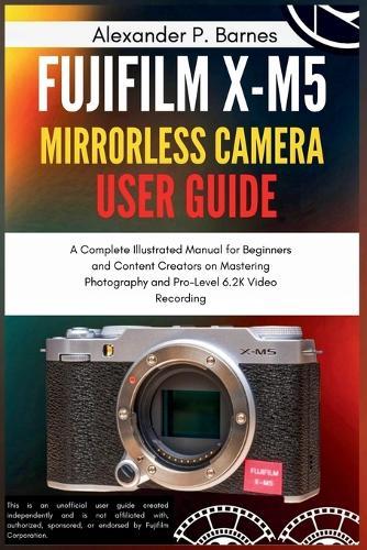 Fujifilm X-M5 Mirrorless Camera User Guide: A Complete Illustrated Manual for Beginners and Content Creators on Mastering Photography and Pro-Level 6.2K Video Recording