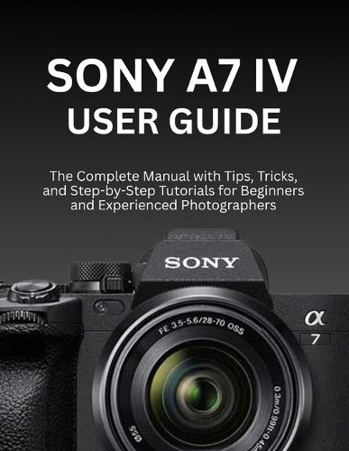 Sony A7 IV User Guide: The Complete Manual with Tips, Tricks, and Step-by-Step Tutorials for Beginners and Experienced Photographers