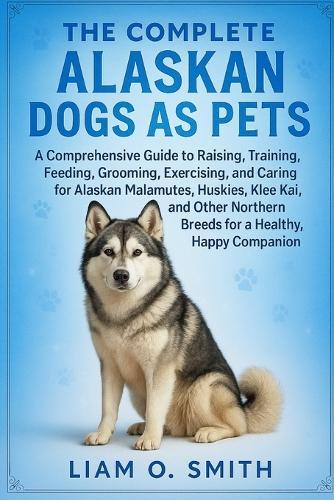 The Complete Alaskan Dogs as Pets: A Comprehensive Guide to Raising, Training, Feeding, Grooming, Exercising, and Caring for Alaskan Malamutes, Huskies, Klee Kai, and Other Northern Breeds for a Healthy, Happy Companion