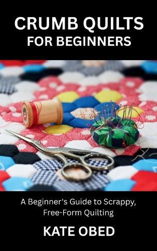 Crumb Quilts for Beginners: A Beginner's Guide to Scrappy, Free-Form Quilting