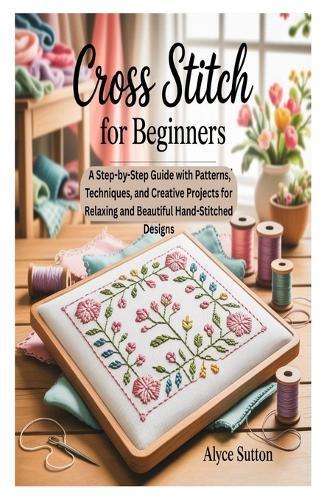 Cross Stitch for Beginners: A Step-by-Step Guide with Patterns, Techniques, and Creative Projects for Relaxing and Beautiful Hand-Stitched Designs