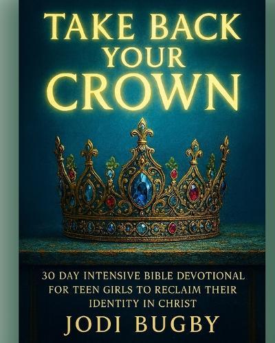 Take Back Your Crown: 30 Day Intensive Bible Devotional For Teen Girls To Reclaim Their Identity in Christ