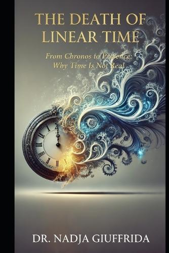 The Death of Linear Time: From Chronos to Presence: Why Time Is Not Real