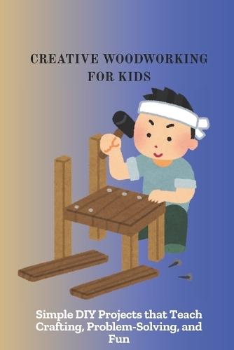Creative Woodworking for Kids: Simple DIY Projects that Teach Crafting, Problem-Solving, and Fun