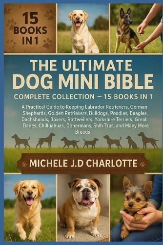 The Ultimate Dog Mini Bible: COMPLETE COLLECTION - 15 BOOKS IN 1: A Practical Guide to Keeping Labrador Retrievers, German Shepherds, Golden Retrievers, Bulldogs, Poodles, Beagles, Dachshunds, Boxers, Rottweilers, Yorkshire Terriers, Great Danes