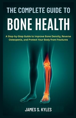 The Complete Guide to Bone Health: A Step-by-Step Guide to Improve Bone Density, Reverse Osteopenia, and Protect Your Body from Fractures