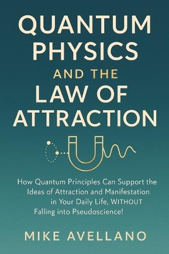 Quantum Physics and the Law of Attraction: How quantum principles can support the ideas of attraction and manifestation in your daily life, WITHOUT falling into pseudoscience!