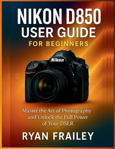 Nikon D850 User Guide for Beginners: Master the Art of Photography and Unlock the Full Power of Your DSLR