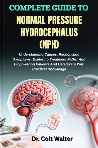 Complete Guide to Normal Pressure Hydrocephalus (Nph): Understanding Causes, Recognizing Symptoms, Exploring Treatment Paths, And Empowering Patients And Caregivers With Practical Knowledge