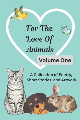 For The Love Of Animals: Volume One: A Collection of Poetry, Short Stories, & Artwork Anthology