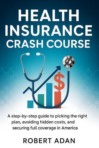 Health Insurance Crash Course: A Step-by-Step Guide to Picking the Right Plan, Avoiding Hidden Costs, and Securing Full Coverage in America
