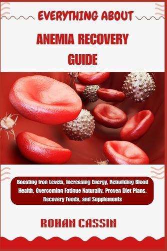 Everything about Anemia Recovery Guide: Boosting Iron Levels, Increasing Energy, Rebuilding Blood Health, Overcoming Fatigue Naturally, Proven Diet Plans, Recovery Foods, and Supplements