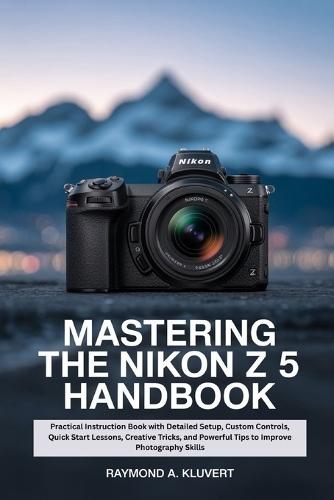 Mastering the Nikon Z 5 Handbook: Practical Instruction Book with Detailed Setup, Custom Controls, Quick Start Lessons, Creative Tricks, and Powerful Tips to Improve Photography Skills