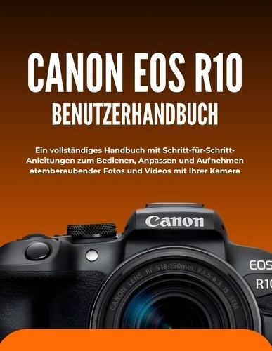 Canon EOS R10 Benutzerhandbuch: Ein vollständiges Handbuch mit Schritt-für-Schritt-Anleitungen zum Bedienen, Anpassen und Aufnehmen atemberaubender Fotos und Videos mit Ihrer Kamera