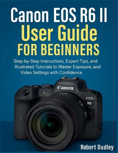 Canon EOS R6 Mark II User Handbook for Beginners: Step-by-Step Instructions, Expert Tips, and Illustrated Tutorials to Master Exposure, Autofocus, and Video Settings with Confidence