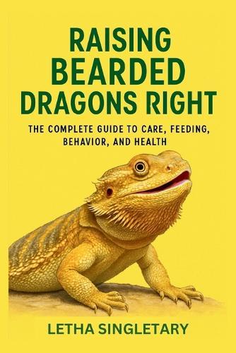 Raising Bearded Dragons Right: The Complete Guide to Care, Feeding, Behavior, and Health
