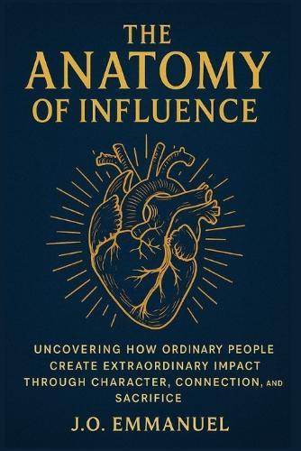 The Anatomy of Influence: Uncovering How Ordinary People Create Extraordinary Impact Through Character, Connection, and Sacrifice