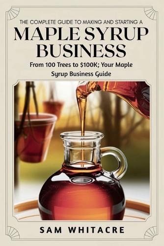 The Complete Guide to Making and Starting a Maple Syrup Business: From 100 Trees to $100K; Your Maple Syrup Business Guide